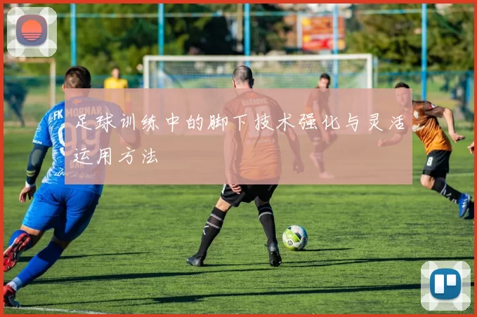 足球训练中的脚下技术强化与灵活运用方法